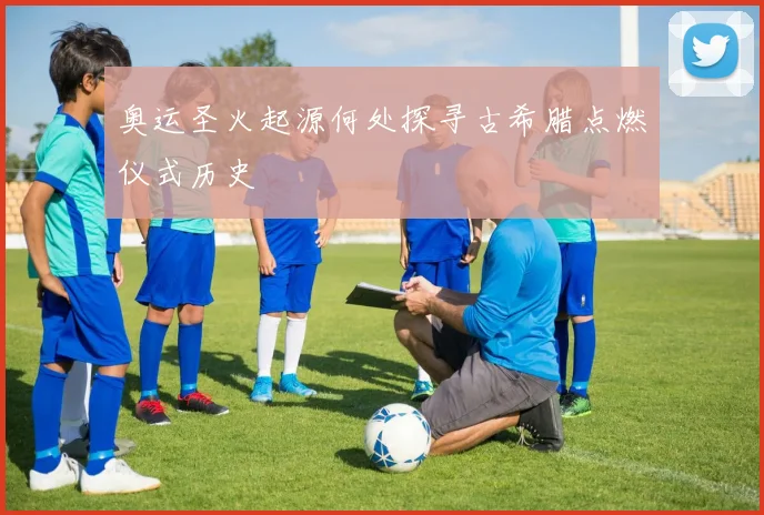 奥运圣火起源何处探寻古希腊点燃仪式历史