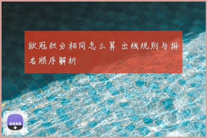 欧冠积分相同怎么算 出线规则与排名顺序解析