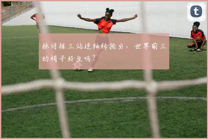 林诗栋三站连轴转抢分，世界前三的椅子好坐吗？