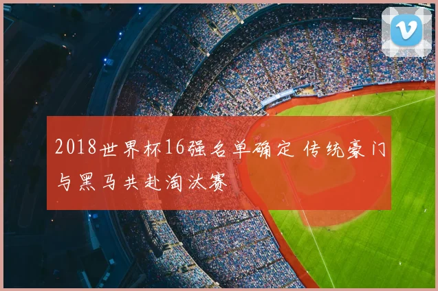 2018世界杯16强名单确定 传统豪门与黑马共赴淘汰赛