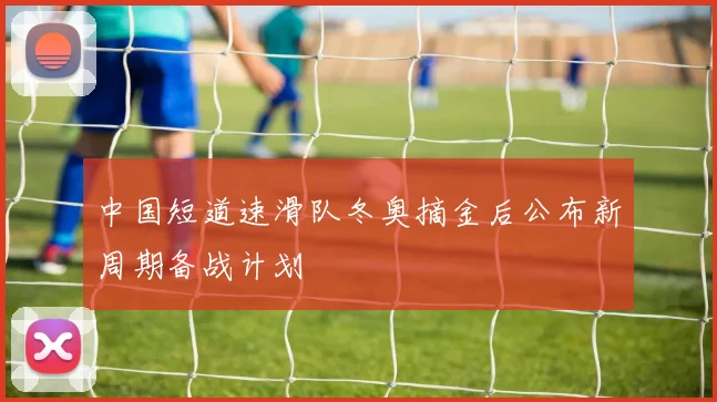 中国短道速滑队冬奥摘金后公布新周期备战计划