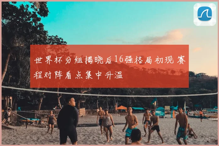 世界杯分组揭晓后16强格局初现 赛程对阵看点集中升温