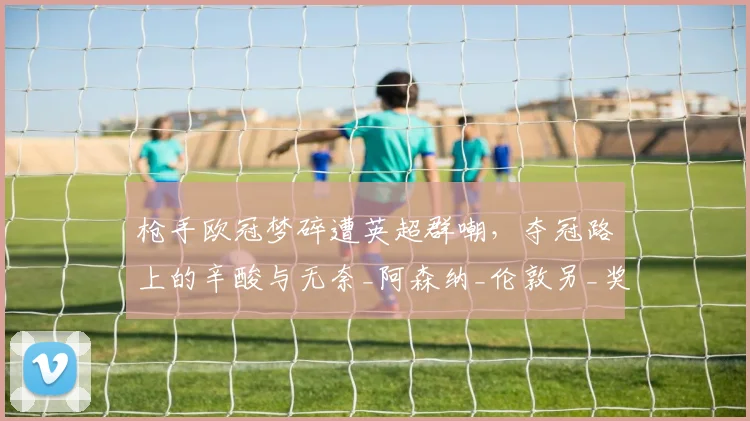 枪手欧冠梦碎遭英超群嘲,夺冠路上的辛酸与无奈_阿森纳_伦敦另_奖杯