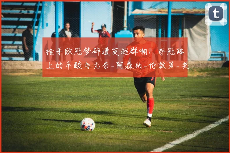 枪手欧冠梦碎遭英超群嘲，夺冠路上的辛酸与无奈_阿森纳_伦敦另_奖杯