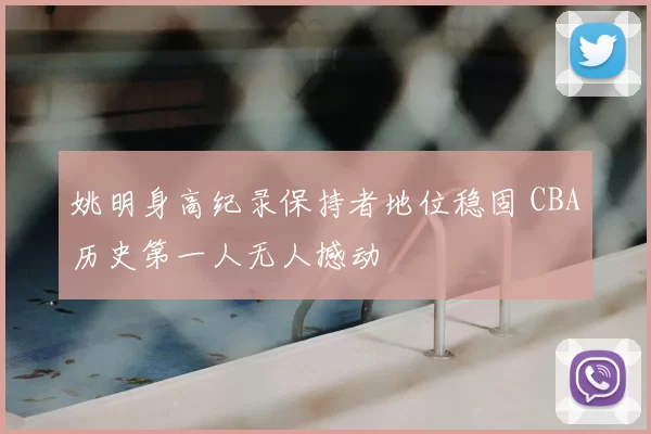 姚明身高纪录保持者地位稳固 CBA历史第一人无人撼动