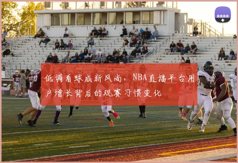 低调看球成新风尚，NBA直播平台用户增长背后的观赛习惯变化