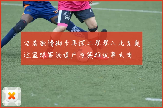 沿着激情脚步再探二零零八北京奥运篮球赛场遗产与英雄故事共鸣