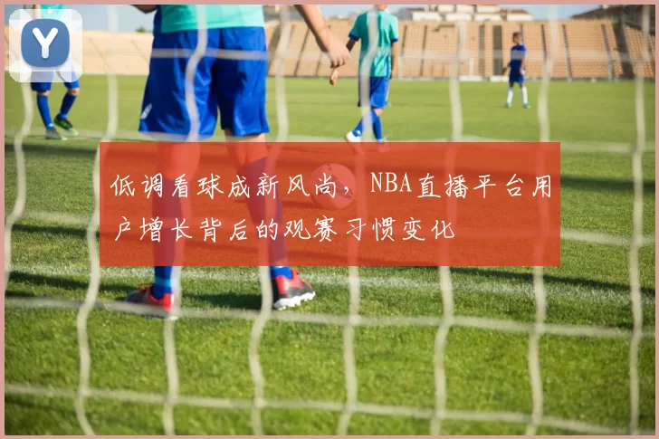 低调看球成新风尚，NBA直播平台用户增长背后的观赛习惯变化