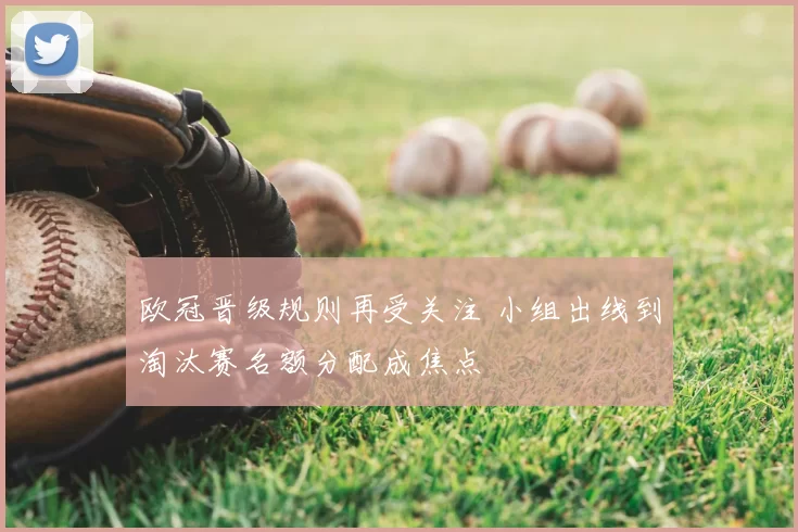 欧冠晋级规则再受关注 小组出线到淘汰赛名额分配成焦点