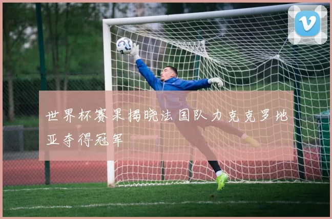 世界杯赛果揭晓法国队力克克罗地亚夺得冠军