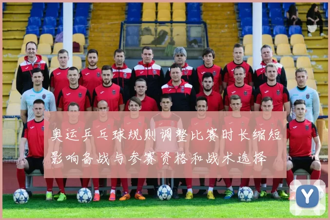 奥运乒乓球规则调整比赛时长缩短影响备战与参赛资格和战术选择