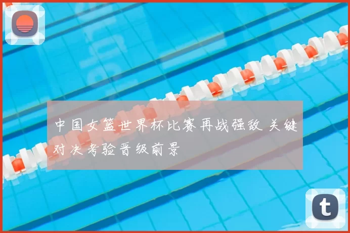 中国女篮世界杯比赛再战强敌 关键对决考验晋级前景