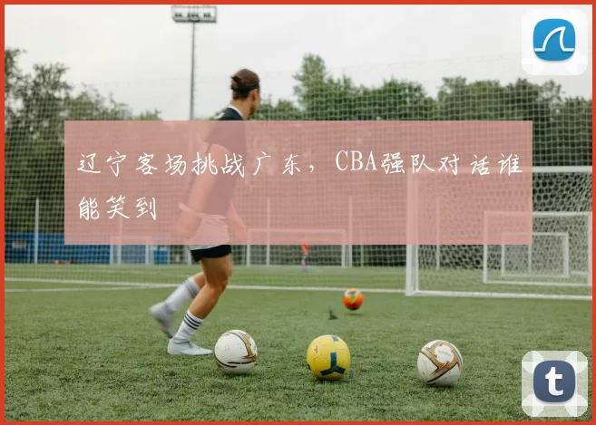 辽宁客场挑战广东,CBA强队对话谁能笑到