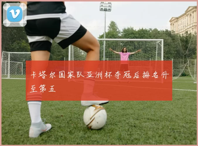 卡塔尔国家队亚洲杯夺冠后排名升至第五