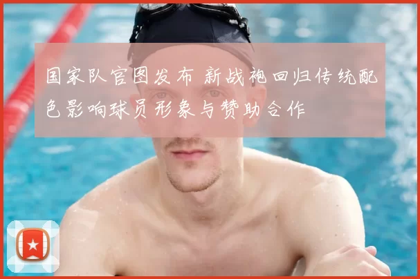 国家队官图发布 新战袍回归传统配色影响球员形象与赞助合作
