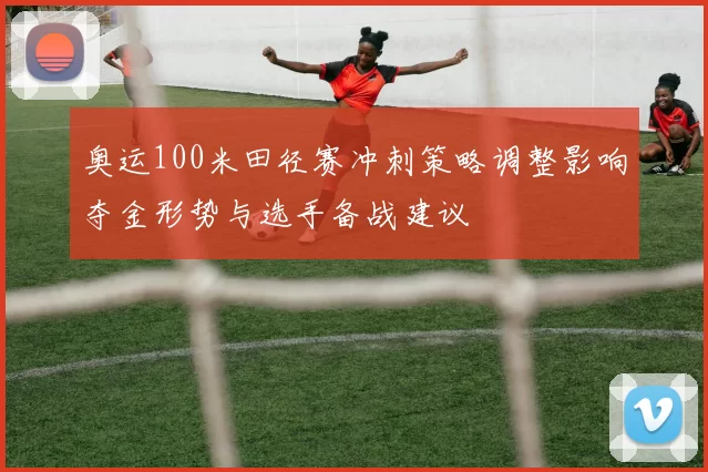 奥运100米田径赛冲刺策略调整影响夺金形势与选手备战建议