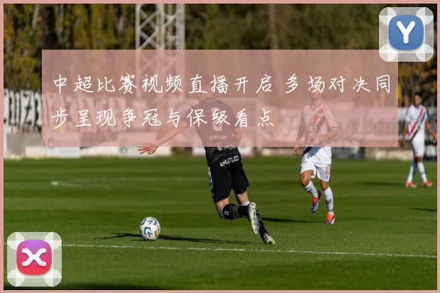 中超比赛视频直播开启 多场对决同步呈现争冠与保级看点