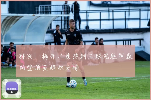 孙兴慜梅开二度热刺三球完胜阿森纳登顶英超积分榜