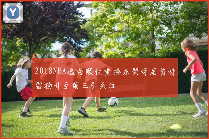 2018NBA选秀顺位重排东契奇居首特雷杨升至前三引关注