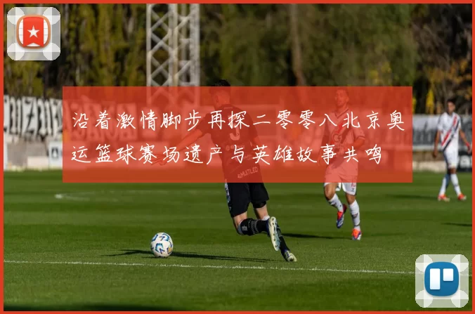 沿着激情脚步再探二零零八北京奥运篮球赛场遗产与英雄故事共鸣