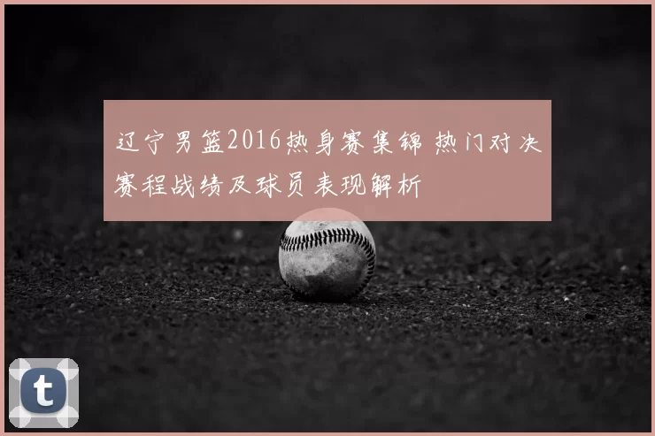 辽宁男篮2016热身赛集锦 热门对决赛程战绩及球员表现解析