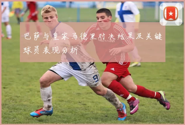 巴萨与皇家马德里对决结果及关键球员表现分析