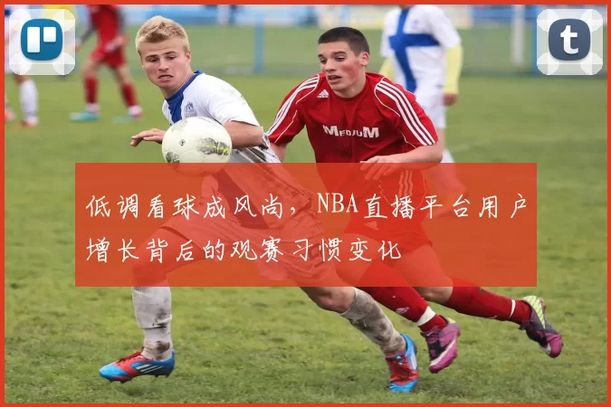 低调看球成风尚，NBA直播平台用户增长背后的观赛习惯变化