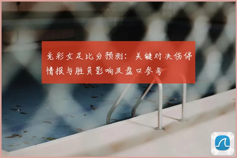 竞彩女足比分预测:关键对决伤停情报与胜负影响及盘口参考