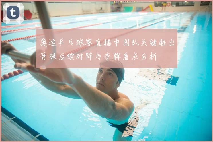 奥运乒乓球赛直播中国队关键胜出晋级后续对阵与夺牌看点分析