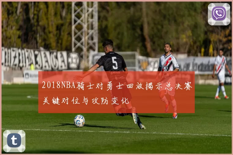 2018NBA骑士对勇士回放揭示总决赛关键对位与攻防变化