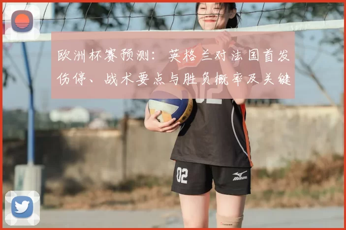 欧洲杯赛预测：英格兰对法国首发伤停、战术要点与胜负概率及关键球员影响
