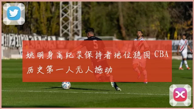 姚明身高纪录保持者地位稳固 CBA历史第一人无人撼动