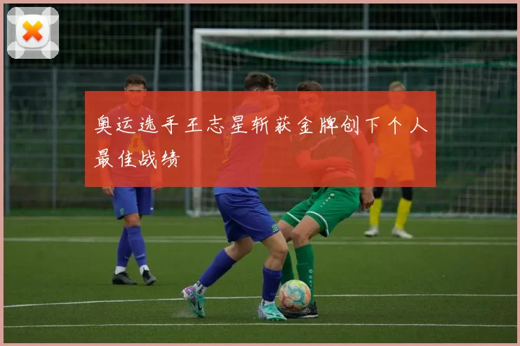 奥运选手王志星斩获金牌创下个人最佳战绩