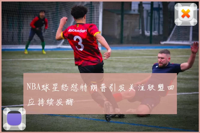 NBA球星怒怼特朗普引发关注联盟回应持续发酵