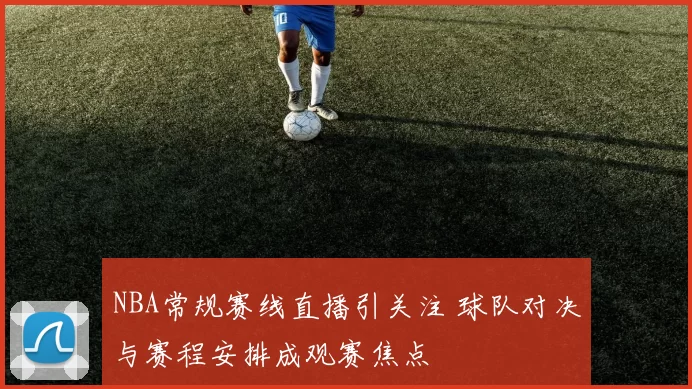 NBA常规赛线直播引关注 球队对决与赛程安排成观赛焦点