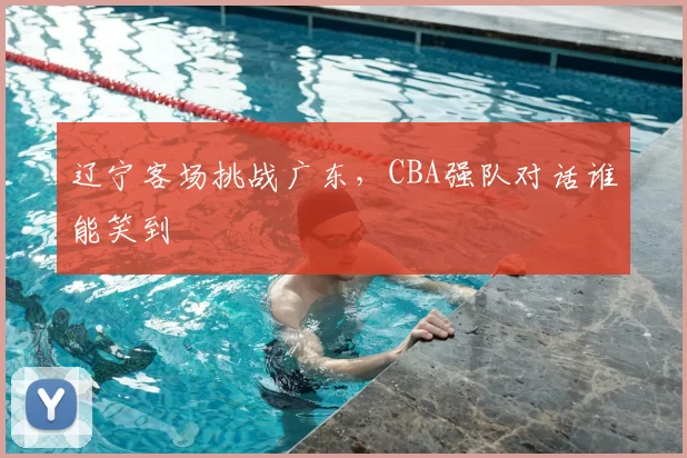 辽宁客场挑战广东,CBA强队对话谁能笑到