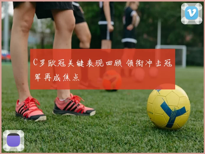 C罗欧冠关键表现回顾 领衔冲击冠军再成焦点