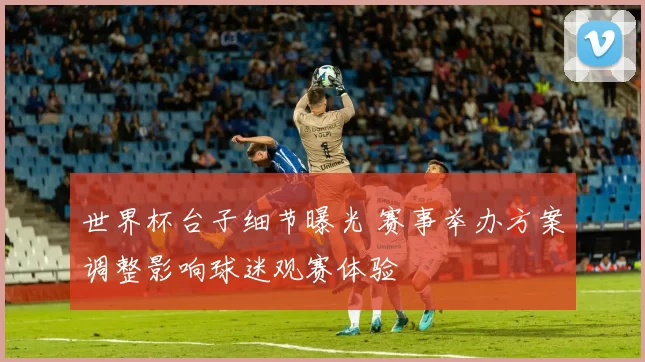 世界杯台子细节曝光 赛事举办方案调整影响球迷观赛体验