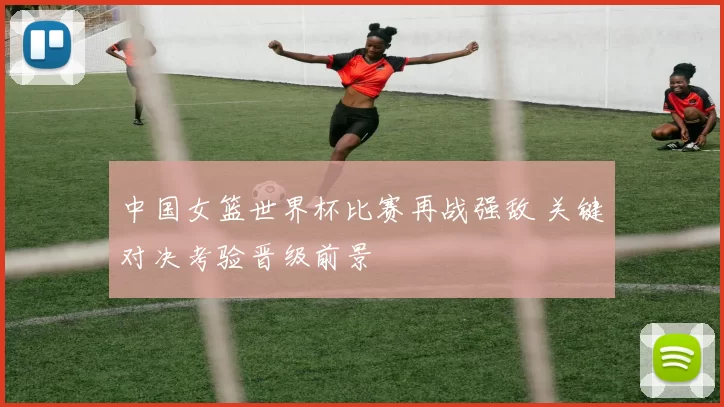中国女篮世界杯比赛再战强敌 关键对决考验晋级前景