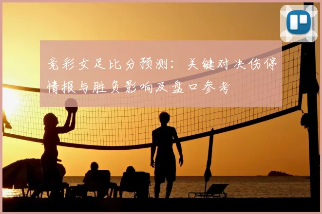 竞彩女足比分预测:关键对决伤停情报与胜负影响及盘口参考